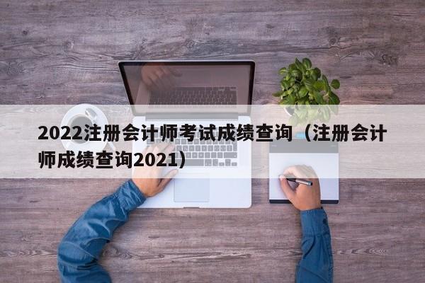 2022注册会计师考试成绩查询（注册会计师成绩查询2021）