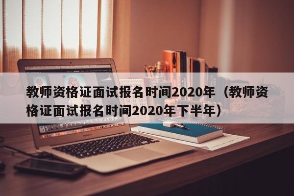 教师资格证面试报名时间2020年（教师资格证面试报名时间2020年下半年）