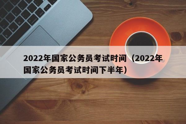 2022年国家公务员考试时间（2022年国家公务员考试时间下半年）