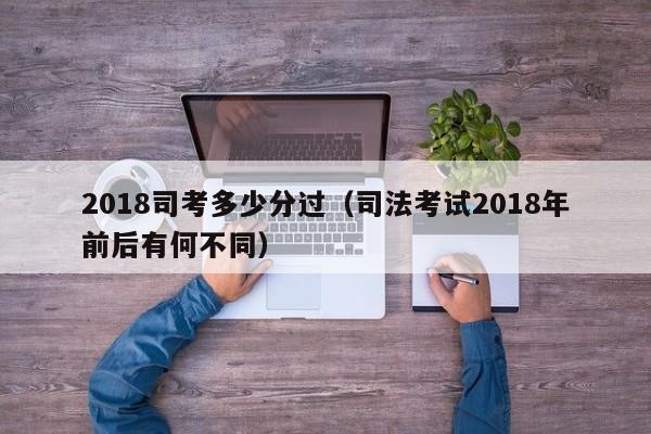 2018司考多少分过（司法考试2018年前后有何不同）