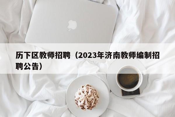 历下区教师招聘（2023年济南教师编制招聘公告）