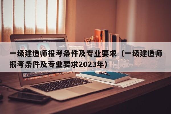 一级建造师报考条件及专业要求（一级建造师报考条件及专业要求2023年）