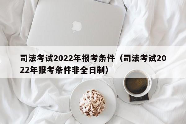 司法考试2022年报考条件（司法考试2022年报考条件非全日制）