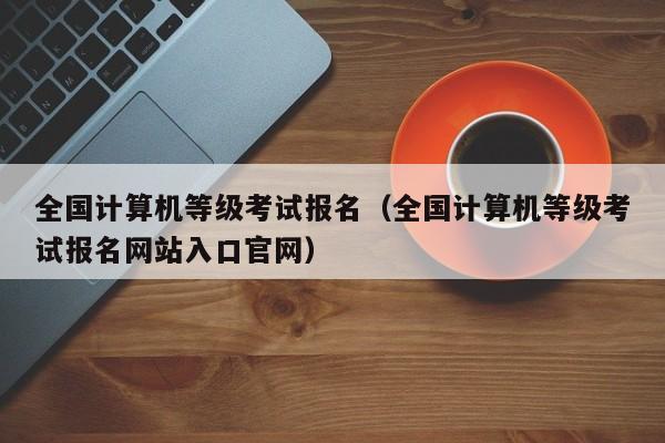 全国计算机等级考试报名（全国计算机等级考试报名网站入口官网）