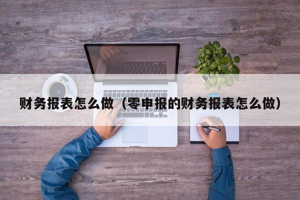 财务报表怎么做（零申报的财务报表怎么做）