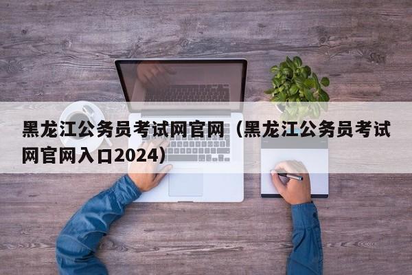 黑龙江公务员考试网官网（黑龙江公务员考试网官网入口2024）