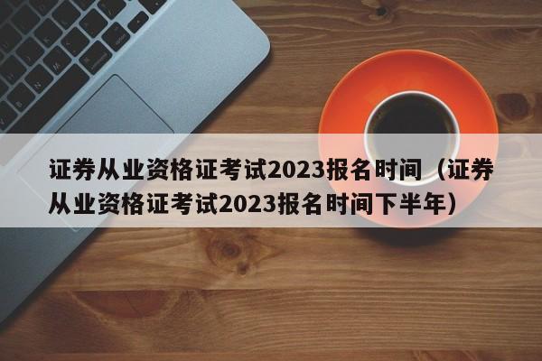 证券从业资格证考试2023报名时间（证券从业资格证考试2023报名时间下半年）