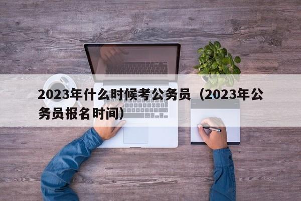 2023年什么时候考公务员（2023年公务员报名时间）