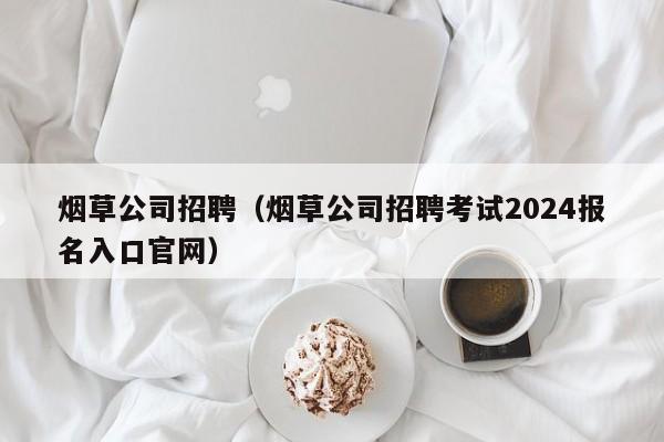 烟草公司招聘（烟草公司招聘考试2024报名入口官网）