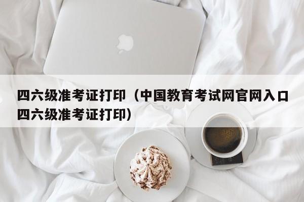 四六级准考证打印（中国教育考试网官网入口四六级准考证打印）