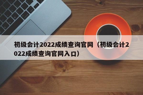 初级会计2022成绩查询官网（初级会计2022成绩查询官网入口）