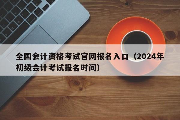 全国会计资格考试官网报名入口（2024年初级会计考试报名时间）