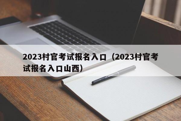 2023村官考试报名入口（2023村官考试报名入口山西）