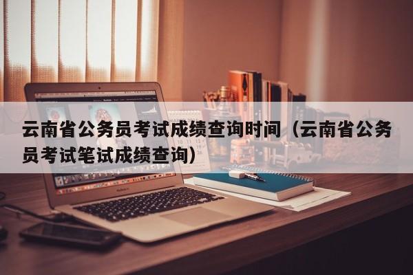 云南省公务员考试成绩查询时间（云南省公务员考试笔试成绩查询）