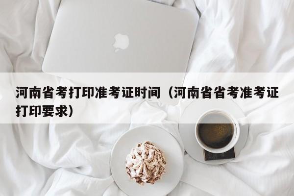 河南省考打印准考证时间（河南省省考准考证打印要求）