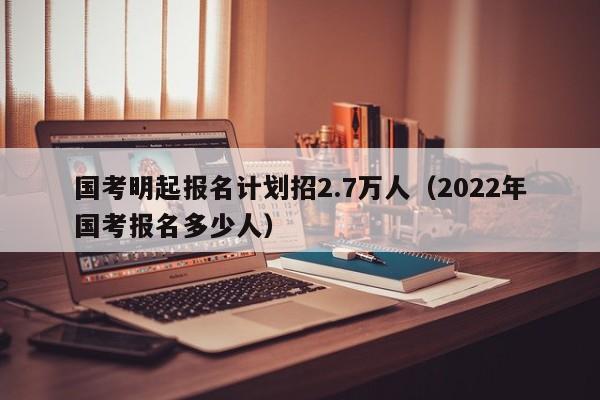 国考明起报名计划招2.7万人（2022年国考报名多少人）