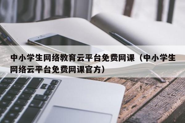 中小学生网络教育云平台免费网课（中小学生网络云平台免费网课官方）