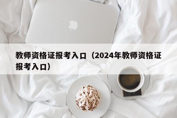 教师资格证报考入口（2024年教师资格证报考入口）