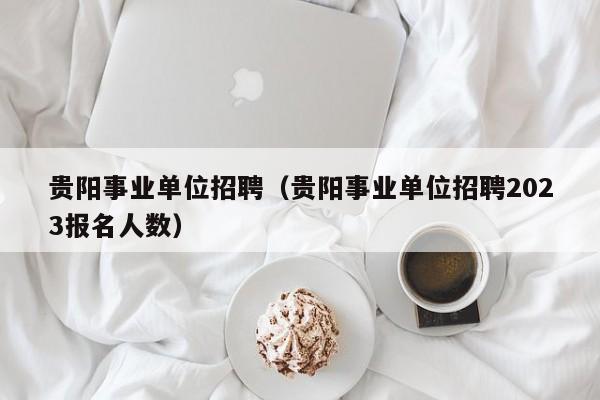 贵阳事业单位招聘（贵阳事业单位招聘2023报名人数）