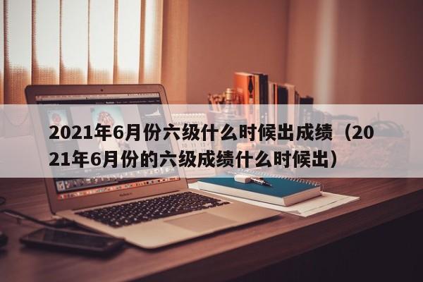 2021年6月份六级什么时候出成绩（2021年6月份的六级成绩什么时候出）