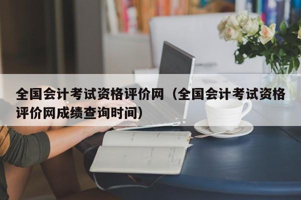 全国会计考试资格评价网（全国会计考试资格评价网成绩查询时间）