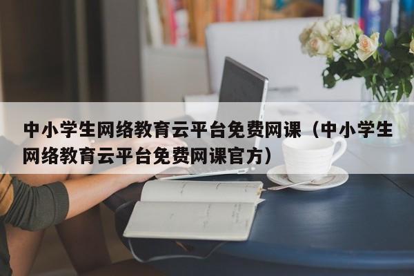 中小学生网络教育云平台免费网课（中小学生网络教育云平台免费网课官方）