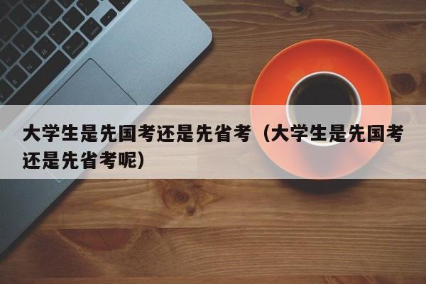 大学生是先国考还是先省考（大学生是先国考还是先省考呢）