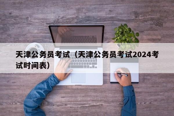 天津公务员考试（天津公务员考试2024考试时间表）