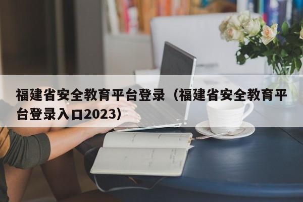 福建省安全教育平台登录（福建省安全教育平台登录入口2023）