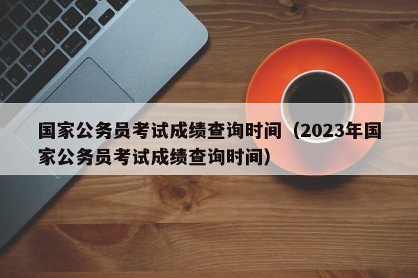 国家公务员考试成绩查询时间（2023年国家公务员考试成绩查询时间）