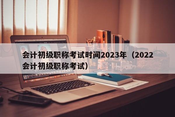 会计初级职称考试时间2023年（2022会计初级职称考试）