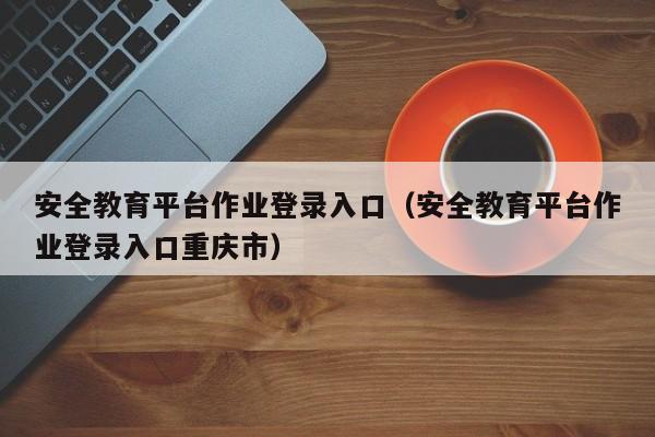 安全教育平台作业登录入口（安全教育平台作业登录入口重庆市）