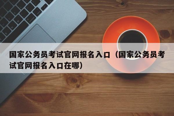 国家公务员考试官网报名入口（国家公务员考试官网报名入口在哪）