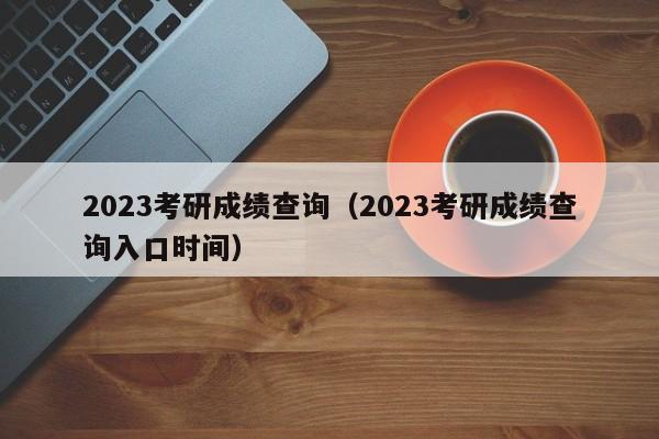 2023考研成绩查询（2023考研成绩查询入口时间）