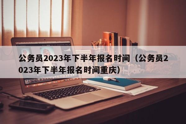 公务员2023年下半年报名时间（公务员2023年下半年报名时间重庆）