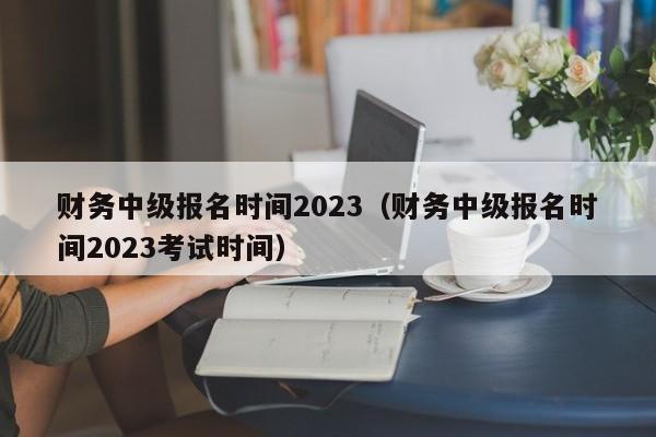 财务中级报名时间2023（财务中级报名时间2023考试时间）