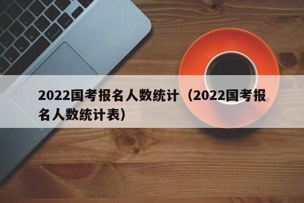 2022国考报名人数统计（2022国考报名人数统计表）