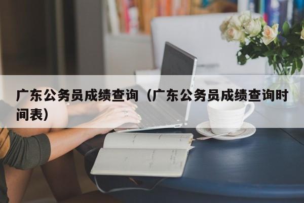 广东公务员成绩查询（广东公务员成绩查询时间表）