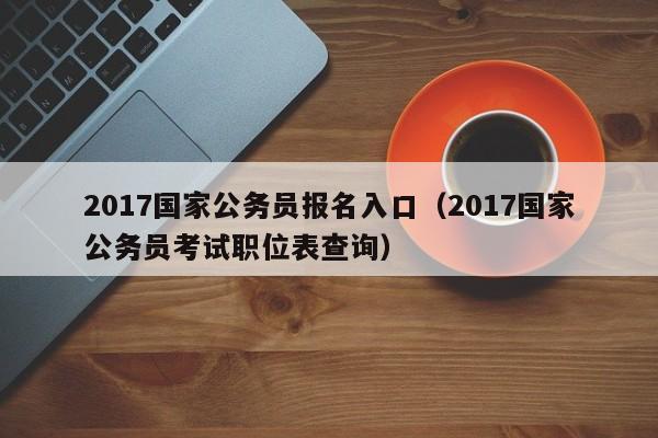 2017国家公务员报名入口（2017国家公务员考试职位表查询）