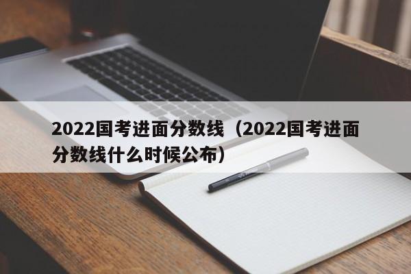 2022国考进面分数线（2022国考进面分数线什么时候公布）