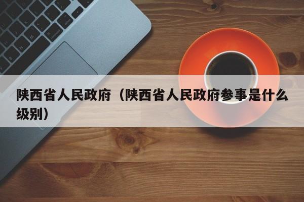 陕西省人民政府（陕西省人民政府参事是什么级别）