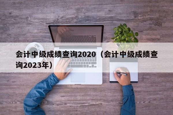 会计中级成绩查询2020（会计中级成绩查询2023年）