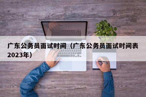 广东公务员面试时间（广东公务员面试时间表2023年）