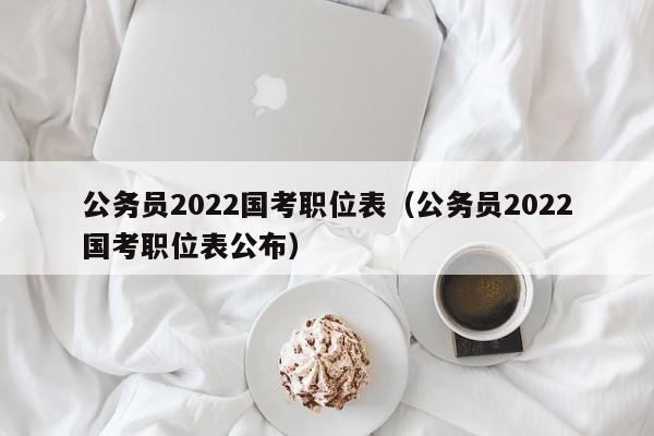 公务员2022国考职位表（公务员2022国考职位表公布）