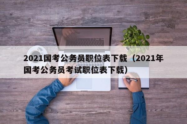 2021国考公务员职位表下载（2021年国考公务员考试职位表下载）