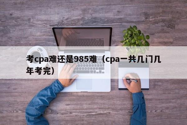 考cpa难还是985难（cpa一共几门几年考完）