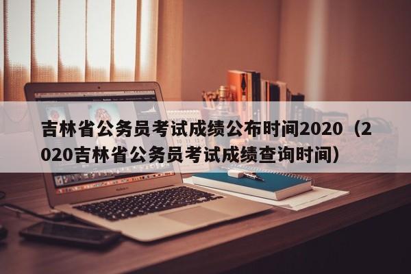 吉林省公务员考试成绩公布时间2020（2020吉林省公务员考试成绩查询时间）