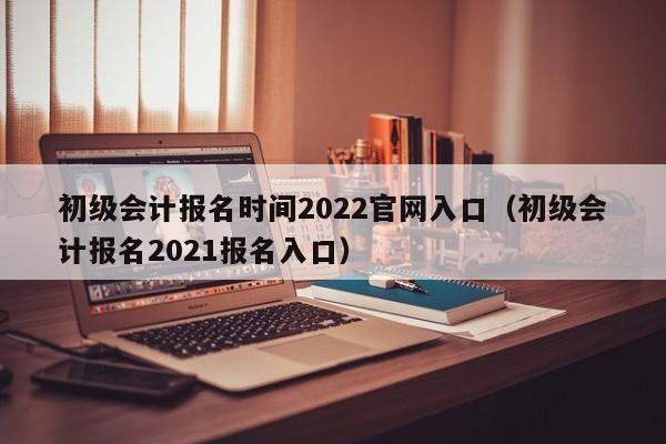 初级会计报名时间2022官网入口（初级会计报名2021报名入口）