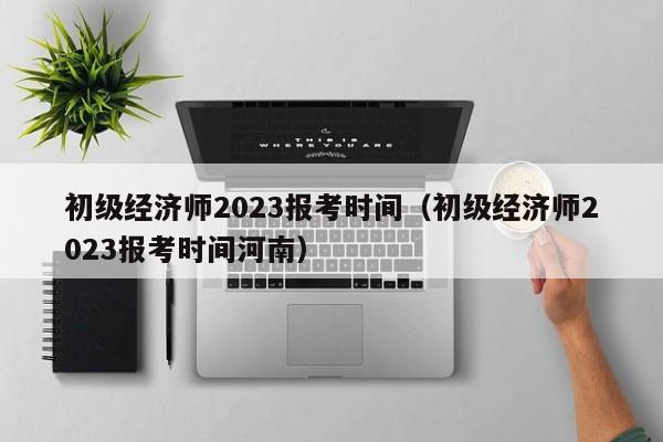 初级经济师2023报考时间（初级经济师2023报考时间河南）