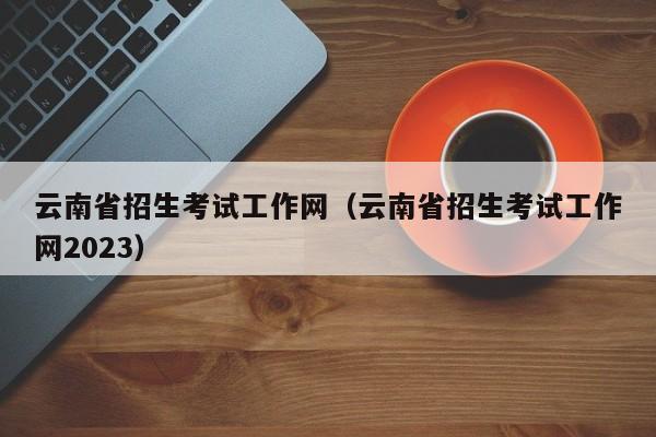 云南省招生考试工作网（云南省招生考试工作网2023）